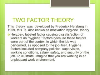 TWO FACTOR THEORY
This theory was developed by Frederick Herzberg in
1959. this is also known as motivation hygiene theory
 Herzberg labeled factor causing dissatisfaction of
workers as "hygiene” factors because these factors
were part of the context in which the job was
performed, as opposed to the job itself. Hygiene
factors included company policies, supervision,
working conditions, salary, safety, and security on the
job. To illustrate, imagine that you are working in an
unpleasant work environment.
 