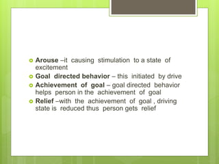 Arouse –it causing stimulation to a state of
excitement
 Goal directed behavior – this initiated by drive
 Achievement of goal – goal directed behavior
helps person in the achievement of goal
 Relief –with the achievement of goal , driving
state is reduced thus person gets relief
 