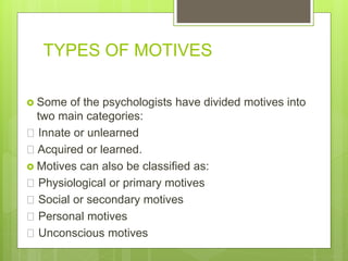 TYPES OF MOTIVES
 Some of the psychologists have divided motives into
two main categories:
Innate or unlearned
Acquired or learned.
 Motives can also be classified as:
Physiological or primary motives
Social or secondary motives
Personal motives
Unconscious motives
 