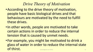 Drive Theory of Motivation
•According to the drive theory of motivation,
people have basic biological drives and that
behaviours are motivated by the need to fulfill
these drives.
•In other words, people are motivated to take
certain actions in order to reduce the internal
tension that is caused by unmet needs.
•For example, you might be motivated to drink a
glass of water in order to reduce the internal state
of thirst. asareor@gmail.com ©2022 10
 