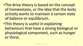 •The drive theory is based on the concept
of homeostasis, or the idea that the body
actively works to maintain a certain state
of balance or equilibrium.
•This theory is useful in explaining
behaviours that have a strong biological or
physiological component, such as hunger
or thirst.
asareor@gmail.com ©2022 11
 