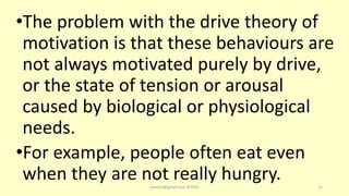 •The problem with the drive theory of
motivation is that these behaviours are
not always motivated purely by drive,
or the state of tension or arousal
caused by biological or physiological
needs.
•For example, people often eat even
when they are not really hungry.
asareor@gmail.com ©2022 12
 