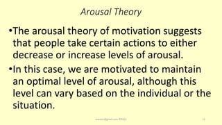 Arousal Theory
•The arousal theory of motivation suggests
that people take certain actions to either
decrease or increase levels of arousal.
•In this case, we are motivated to maintain
an optimal level of arousal, although this
level can vary based on the individual or the
situation.
asareor@gmail.com ©2022 13
 