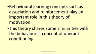 •Behavioural learning concepts such as
association and reinforcement play an
important role in this theory of
motivation.
•This theory shares some similarities with
the behaviourist concept of operant
conditioning.
asareor@gmail.com ©2022 16
 