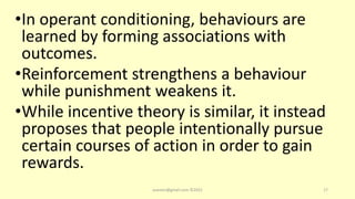 •In operant conditioning, behaviours are
learned by forming associations with
outcomes.
•Reinforcement strengthens a behaviour
while punishment weakens it.
•While incentive theory is similar, it instead
proposes that people intentionally pursue
certain courses of action in order to gain
rewards.
asareor@gmail.com ©2022 17
 