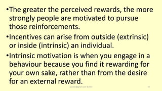 •The greater the perceived rewards, the more
strongly people are motivated to pursue
those reinforcements.
•Incentives can arise from outside (extrinsic)
or inside (intrinsic) an individual.
•Intrinsic motivation is when you engage in a
behaviour because you find it rewarding for
your own sake, rather than from the desire
for an external reward.
asareor@gmail.com ©2022 18
 