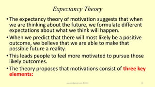 Expectancy Theory
•The expectancy theory of motivation suggests that when
we are thinking about the future, we formulate different
expectations about what we think will happen.
•When we predict that there will most likely be a positive
outcome, we believe that we are able to make that
possible future a reality.
•This leads people to feel more motivated to pursue those
likely outcomes.
•The theory proposes that motivations consist of three key
elements:
asareor@gmail.com ©2022 19
 