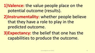 1)Valence: the value people place on the
potential outcome (results).
2)Instrumentality: whether people believe
that they have a role to play in the
predicted outcome.
3)Expectancy: the belief that one has the
capabilities to produce the outcome.
asareor@gmail.com ©2022 20
 