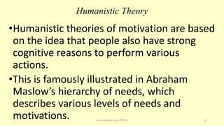 Humanistic Theory
•Humanistic theories of motivation are based
on the idea that people also have strong
cognitive reasons to perform various
actions.
•This is famously illustrated in Abraham
Maslow’s hierarchy of needs, which
describes various levels of needs and
motivations. asareor@gmail.com ©2022 21
 