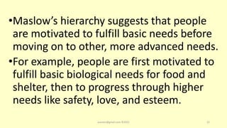 •Maslow’s hierarchy suggests that people
are motivated to fulfill basic needs before
moving on to other, more advanced needs.
•For example, people are first motivated to
fulfill basic biological needs for food and
shelter, then to progress through higher
needs like safety, love, and esteem.
asareor@gmail.com ©2022 22
 