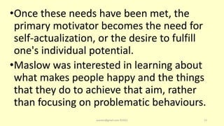 •Once these needs have been met, the
primary motivator becomes the need for
self-actualization, or the desire to fulfill
one's individual potential.
•Maslow was interested in learning about
what makes people happy and the things
that they do to achieve that aim, rather
than focusing on problematic behaviours.
asareor@gmail.com ©2022 23
 