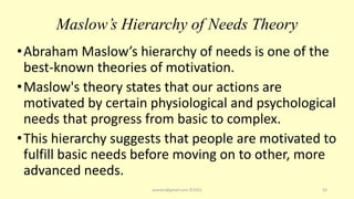 Maslow’s Hierarchy of Needs Theory
•Abraham Maslow’s hierarchy of needs is one of the
best-known theories of motivation.
•Maslow's theory states that our actions are
motivated by certain physiological and psychological
needs that progress from basic to complex.
•This hierarchy suggests that people are motivated to
fulfill basic needs before moving on to other, more
advanced needs.
asareor@gmail.com ©2022 24
 