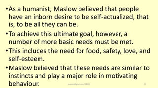 •As a humanist, Maslow believed that people
have an inborn desire to be self-actualized, that
is, to be all they can be.
•To achieve this ultimate goal, however, a
number of more basic needs must be met.
•This includes the need for food, safety, love, and
self-esteem.
•Maslow believed that these needs are similar to
instincts and play a major role in motivating
behaviour. asareor@gmail.com ©2022 25
 