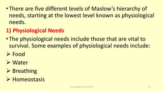 •There are five different levels of Maslow’s hierarchy of
needs, starting at the lowest level known as physiological
needs.
1) Physiological Needs
•The physiological needs include those that are vital to
survival. Some examples of physiological needs include:
 Food
 Water
 Breathing
 Homeostasis
asareor@gmail.com ©2022 26
 