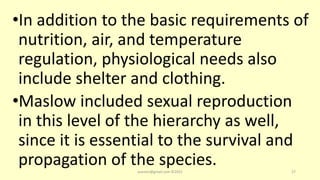 •In addition to the basic requirements of
nutrition, air, and temperature
regulation, physiological needs also
include shelter and clothing.
•Maslow included sexual reproduction
in this level of the hierarchy as well,
since it is essential to the survival and
propagation of the species.
asareor@gmail.com ©2022 27
 