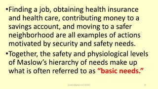 •Finding a job, obtaining health insurance
and health care, contributing money to a
savings account, and moving to a safer
neighborhood are all examples of actions
motivated by security and safety needs.
•Together, the safety and physiological levels
of Maslow’s hierarchy of needs make up
what is often referred to as “basic needs.”
asareor@gmail.com ©2022 29
 