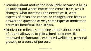•Learning about motivation is valuable because it helps
us understand where motivation comes from, why it
changes, what increases and decreases it, what
aspects of it can and cannot be changed, and helps us
answer the question of why some types of motivation
are more beneficial than others.
•Motivation reflects something unique about each one
of us and allows us to gain valued outcomes like
improved performance, enhanced wellbeing, personal
growth, or a sense of purpose.
asareor@gmail.com ©2022 3
 