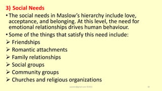 3) Social Needs
•The social needs in Maslow’s hierarchy include love,
acceptance, and belonging. At this level, the need for
emotional relationships drives human behaviour.
•Some of the things that satisfy this need include:
 Friendships
 Romantic attachments
 Family relationships
 Social groups
 Community groups
 Churches and religious organizations
asareor@gmail.com ©2022 30
 