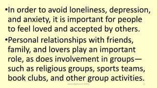 •In order to avoid loneliness, depression,
and anxiety, it is important for people
to feel loved and accepted by others.
•Personal relationships with friends,
family, and lovers play an important
role, as does involvement in groups—
such as religious groups, sports teams,
book clubs, and other group activities.
asareor@gmail.com ©2022 31
 