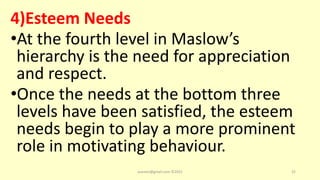 4)Esteem Needs
•At the fourth level in Maslow’s
hierarchy is the need for appreciation
and respect.
•Once the needs at the bottom three
levels have been satisfied, the esteem
needs begin to play a more prominent
role in motivating behaviour.
asareor@gmail.com ©2022 32
 