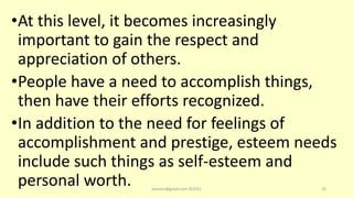 •At this level, it becomes increasingly
important to gain the respect and
appreciation of others.
•People have a need to accomplish things,
then have their efforts recognized.
•In addition to the need for feelings of
accomplishment and prestige, esteem needs
include such things as self-esteem and
personal worth. asareor@gmail.com ©2022 33
 