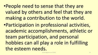 •People need to sense that they are
valued by others and feel that they are
making a contribution to the world.
•Participation in professional activities,
academic accomplishments, athletic or
team participation, and personal
hobbies can all play a role in fulfilling
the esteem needs.
asareor@gmail.com ©2022 34
 