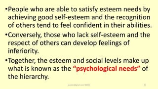 •People who are able to satisfy esteem needs by
achieving good self-esteem and the recognition
of others tend to feel confident in their abilities.
•Conversely, those who lack self-esteem and the
respect of others can develop feelings of
inferiority.
•Together, the esteem and social levels make up
what is known as the “psychological needs” of
the hierarchy.
asareor@gmail.com ©2022 35
 