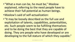 •“What a man can be, he must be,” Maslow
explained, referring to the need people have to
achieve their full potential as human beings.
•Maslow’s said of self-actualization:
•“It may be loosely described as the full use and
exploitation of talents, capabilities, potentialities,
etc. Such people seem to be fulfilling themselves
and to be doing the best that they are capable of
doing. They are people who have developed or are
developing to the full stature of which they capable.”
asareor@gmail.com ©2022 37
 