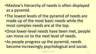 •Maslow’s hierarchy of needs is often displayed
as a pyramid.
•The lowest levels of the pyramid of needs are
made up of the most basic needs while the
most complex needs are at the top.
•Once lower-level needs have been met, people
can move on to the next level of needs.
•As people progress up the pyramid, needs
become increasingly psychological and social.
asareor@gmail.com ©2022 38
 