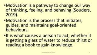 •Motivation is a pathway to change our way
of thinking, feeling, and behaving (Souders,
2019).
•Motivation is the process that initiates,
guides, and maintains goal-oriented
behaviours.
•It is what causes a person to act, whether it
is getting a glass of water to reduce thirst or
reading a book to gain knowledge.
asareor@gmail.com ©2022 4
 