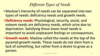 Different Types of Needs
•Maslow’s hierarchy of needs can be separated into two
types of needs: deficiency needs and growth needs.
•Deficiency needs: Physiological, security, social, and
esteem needs are deficiency needs, which arise due to
deprivation. Satisfying these lower-level needs is
important to avoid unpleasant feelings or consequences.
•Growth needs: Maslow called the needs at the top of the
pyramid growth needs. These needs do not stem from a
lack of something, but rather from a desire to grow as a
person.
asareor@gmail.com ©2022 40
 