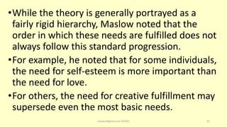 •While the theory is generally portrayed as a
fairly rigid hierarchy, Maslow noted that the
order in which these needs are fulfilled does not
always follow this standard progression.
•For example, he noted that for some individuals,
the need for self-esteem is more important than
the need for love.
•For others, the need for creative fulfillment may
supersede even the most basic needs.
asareor@gmail.com ©2022 41
 