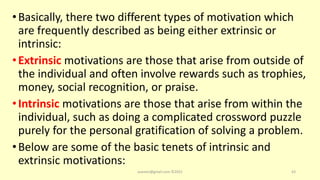 •Basically, there two different types of motivation which
are frequently described as being either extrinsic or
intrinsic:
•Extrinsic motivations are those that arise from outside of
the individual and often involve rewards such as trophies,
money, social recognition, or praise.
•Intrinsic motivations are those that arise from within the
individual, such as doing a complicated crossword puzzle
purely for the personal gratification of solving a problem.
•Below are some of the basic tenets of intrinsic and
extrinsic motivations:
asareor@gmail.com ©2022 43
 