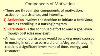 Components of Motivation
•There are three major components of motivation:
activation, persistence, and intensity.
1) Activation involves the decision to initiate a behaviour,
such as enrolling in a nursing program.
2) Persistence is the continued effort toward a goal even
though obstacles may exist.
•An example of persistence would be taking more courses
in nursing in order to earn a diploma/degree although it
requires a significant investment of time, energy, and
resources. asareor@gmail.com ©2022 46
 