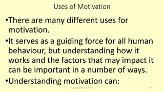 Uses of Motivation
•There are many different uses for
motivation.
•It serves as a guiding force for all human
behaviour, but understanding how it
works and the factors that may impact it
can be important in a number of ways.
•Understanding motivation can:
asareor@gmail.com ©2022 48
 