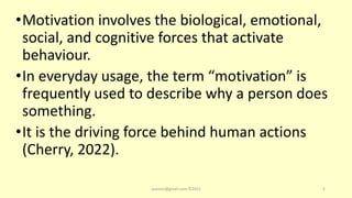 •Motivation involves the biological, emotional,
social, and cognitive forces that activate
behaviour.
•In everyday usage, the term “motivation” is
frequently used to describe why a person does
something.
•It is the driving force behind human actions
(Cherry, 2022).
asareor@gmail.com ©2022 5
 