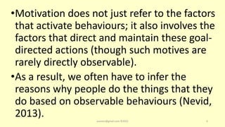 •Motivation does not just refer to the factors
that activate behaviours; it also involves the
factors that direct and maintain these goal-
directed actions (though such motives are
rarely directly observable).
•As a result, we often have to infer the
reasons why people do the things that they
do based on observable behaviours (Nevid,
2013). asareor@gmail.com ©2022 6
 