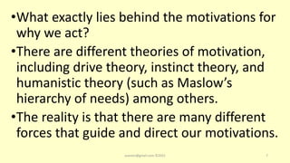•What exactly lies behind the motivations for
why we act?
•There are different theories of motivation,
including drive theory, instinct theory, and
humanistic theory (such as Maslow’s
hierarchy of needs) among others.
•The reality is that there are many different
forces that guide and direct our motivations.
asareor@gmail.com ©2022 7
 