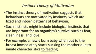 Instinct Theory of Motivation
•The instinct theory of motivation suggests that
behaviours are motivated by instincts, which are
fixed and inborn patterns of behaviour.
•Such instincts might include biological instincts that
are important for an organism’s survival such as fear,
cleanliness, and love.
•For example, a newly born baby when put to the
breast immediately starts sucking the mother due to
innate characteristics to feeding.
asareor@gmail.com ©2022 9
 