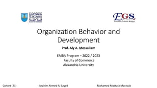 Organization Behavior and
Development
Prof. Aly A. Messallam
EMBA Program – 2022 / 2023
Faculty of Commerce
Alexandria University
Cohort (23) Ibrahim Ahmed Al Sayed Mohamed Mostafa Marzouk
 