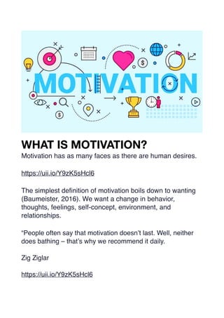 WHAT IS MOTIVATION?
Motivation has as many faces as there are human desires.
https://uii.io/Y9zK5sHcl6
The simplest de
fi
nition of motivation boils down to wanting
(Baumeister, 2016). We want a change in behavior,
thoughts, feelings, self-concept, environment, and
relationships.
“People often say that motivation doesn’t last. Well, neither
does bathing – that’s why we recommend it daily.
Zig Ziglar
https://uii.io/Y9zK5sHcl6
 