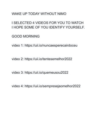WAKE UP TODAY WITHOUT NIMO
I SELECTED 4 VIDEOS FOR YOU TO WATCH
I HOPE SOME OF YOU IDENTIFY YOURSELF.
GOOD MORNING
video 1: https://uii.io/nuncaesperecairdoceu
video 2: https://uii.io/tentesemelhor2022
video 3: https://uii.io/quemeusou2022
video 4: https://uii.io/sempresejaomelhor2022
 