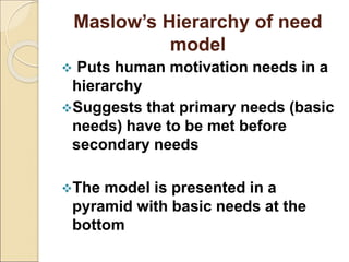 Maslow’s Hierarchy of need
model
 Puts human motivation needs in a
hierarchy
Suggests that primary needs (basic
needs) have to be met before
secondary needs
The model is presented in a
pyramid with basic needs at the
bottom
 