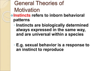 General Theories of
Motivation
Instincts refers to inborn behavioral
patterns
◦ Instincts are biologically determined
always expressed in the same way,
and are universal within a species
◦ E.g. sexual behavior is a response to
an instinct to reproduce
 