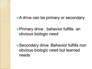 A drive can be primary or secondary
Primary drive : behavior fulfills an
obvious biologic need
Secondary drive :Behavior fulfills non
obvious biologic need but learned
needs
 