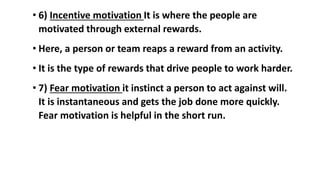 • 6) Incentive motivation It is where the people are
motivated through external rewards.
• Here, a person or team reaps a reward from an activity.
• It is the type of rewards that drive people to work harder.
• 7) Fear motivation it instinct a person to act against will.
It is instantaneous and gets the job done more quickly.
Fear motivation is helpful in the short run.
 