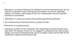 • .
• Motivation is an internal feeling of an individual. It can‘t be observed directly; we can
observe an individual‘s action and interpret his behavior in terms of underlying
motives. This leaves a wide margin of error. Our interpretation may not reveal the
individual‘s true behavior
• Motivation is a continuous process that produces goal directed behavior.
• The individual tries to find alternatives to satisfy his needs.
• Motivation is a complex process.
• Individual may differ in their motivation even though they are performing the same
type of job. For example, if two men are engaged in cutting stones for constructing a
temple, one may be motivated by the amount of wages he gets and the other by the
satisfaction he gets by performing the job.
 