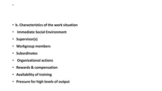 •
• b. Characteristics of the work situation
• Immediate Social Environment
• Supervisor(s)
• Workgroup members
• Subordinates
• Organizational actions
• Rewards & compensation
• Availability of training
• Pressure for high levels of output
 