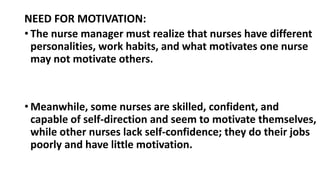 NEED FOR MOTIVATION:
• The nurse manager must realize that nurses have different
personalities, work habits, and what motivates one nurse
may not motivate others.
• Meanwhile, some nurses are skilled, confident, and
capable of self-direction and seem to motivate themselves,
while other nurses lack self-confidence; they do their jobs
poorly and have little motivation.
 
