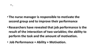 • .
• The nurse manager is responsible to motivate the
second group and to improve their performance
• Researchers have revealed that job performance is the
result of the interaction of two variables; the ability to
perform the task and the amount of motivation.
• Job Performance = Ability + Motivation.
 